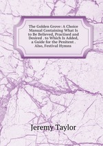 The Golden Grove: A Choice Manual Containing What Is to Be Believed, Practised and Desired . to Which Is Added, a Guide for the Penitent . Also, Festival Hymns