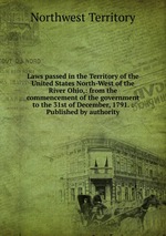 Laws passed in the Territory of the United States North-West of the River Ohio,: from the commencement of the government to the 31st of December, 1791. : Published by authority