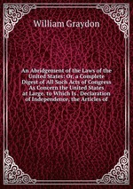 An Abridgement of the Laws of the United States: Or, a Complete Digest of All Such Acts of Congress As Concern the United States at Large. to Which Is . Declaration of Independence, the Articles of
