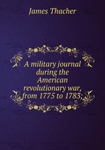 A military journal during the American revolutionary war, from 1775 to 1783;