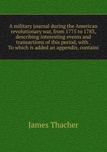 A military journal during the American revolutionary war, from 1775 to 1783, describing interesting events and transactions of this period, with . To which is added an appendix, containi