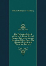 The Paris sketch book of Mr. M.A. Titmarsh; and Eastern sketches, a journey from Cornhill to Cairo; The Irish sketch book; and Character sketches;