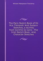 The Paris Sketch Book of Mr. M.a. Titmarsh: And, Eastern Sketches, a Journey from Cornhill to Cairo : The Irish Sketch Book : And, Character Sketches