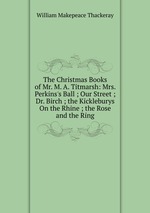 The Christmas Books of Mr. M. A. Titmarsh: Mrs. Perkins`s Ball ; Our Street ; Dr. Birch ; the Kickleburys On the Rhine ; the Rose and the Ring