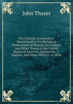 The Catholic Controversy: Maintained in the Periodical Publications of Boston, New Salem, and Other Towns of the United States of America, Against the . J. Gardner, and Other Writers . to Whic