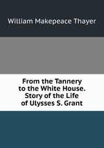 From the Tannery to the White House. Story of the Life of Ulysses S. Grant