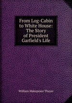 From Log-Cabin to White House: The Story of President Garfield`s Life