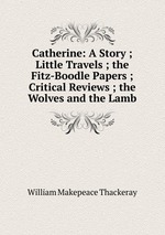 Catherine: A Story ; Little Travels ; the Fitz-Boodle Papers ; Critical Reviews ; the Wolves and the Lamb
