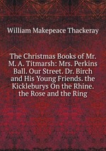 The Christmas Books of Mr. M. A. Titmarsh: Mrs. Perkins Ball. Our Street. Dr. Birch and His Young Friends. the Kickleburys On the Rhine. the Rose and the Ring