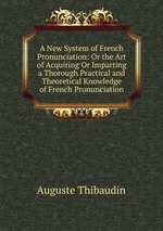 A New System of French Pronunciation: Or the Art of Acquiring Or Imparting a Thorough Practical and Theoretical Knowledge of French Pronunciation