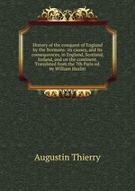 History of the conquest of England by the Normans: its causes, and its consequences, in England, Scotland, Ireland, and on the continent. Translated from the 7th Paris ed. by William Hazlitt