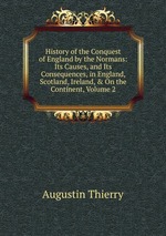 History of the Conquest of England by the Normans: Its Causes, and Its Consequences, in England, Scotland, Ireland, & On the Continent, Volume 2