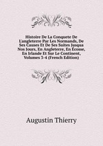 Histoire De La Conquete De L`angleterre Par Les Normands, De Ses Causes Et De Ses Suites Jusqua Nos Jours, En Angleterre, En cosse, En Irlande Et Sur Le Continent, Volumes 3-4 (French Edition)