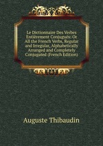 Le Dictionnaire Des Verbes Entirement Conjugus: Or All the French Verbs, Regular and Irregular, Alphabetically Arranged and Completely Conjugated (French Edition)