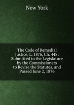 The Code of Remedial Justice, L. 1876, Ch. 448: Submitted to the Legislature by the Commissioners to Revise the Statutes, and Passed June 2, 1876