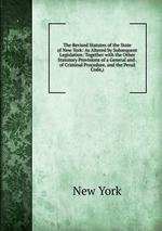The Revised Statutes of the State of New York: As Altered by Subsequent Legislation: Together with the Other Statutory Provisions of a General and . of Criminal Procedure, and the Penal Code,)