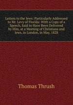 Letters to the Jews: Particularly Addressed to Mr. Levy of Florida: With a Copy of a Speech, Said to Have Been Delivered by Him, at a Meeting of Christians and Jews, in London, in May, 1828