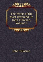 The Works of the Most Reverend Dr. John Tillotson, Volume 1