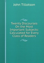 Twenty Discourses On the Most Important Subjects: Calculated for Every Class of Readers