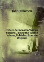 Fifteen Sermons On Various Subjects .: Being the Twelfth Volume, Published from the Originals