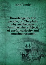 Knowledge for the people, or, The plain why and because. Familiarizing subjects of useful curiosity and amusing research