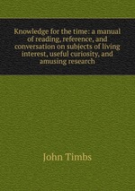 Knowledge for the time: a manual of reading, reference, and conversation on subjects of living interest, useful curiosity, and amusing research
