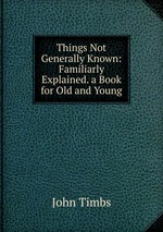 Things Not Generally Known: Familiarly Explained. a Book for Old and Young