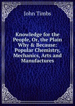 Knowledge for the People, Or, the Plain Why & Because: Popular Chemistry, Mechanics, Arts and Manufactures