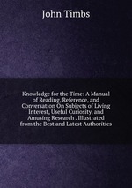 Knowledge for the Time: A Manual of Reading, Reference, and Conversation On Subjects of Living Interest, Useful Curiosity, and Amusing Research . Illustrated from the Best and Latest Authorities
