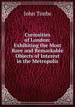 Curiosities of London: Exhibiting the Most Rare and Remarkable Objects of Interest in the Metropolis