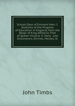School-Days of Eminent Men: I. Sketches of the Progress of Education in England, from the Reign of King Alfred to That of Queen Victoria. Ii. Early . and Discoverers, Divines, Heroes, St
