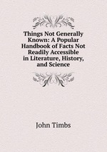 Things Not Generally Known: A Popular Handbook of Facts Not Readily Accessible in Literature, History, and Science