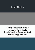 Things Not Generally Known: Familiarly Explained. a Book for Old and Young. 1St Ser