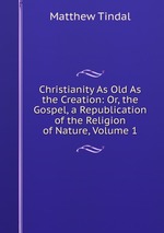 Christianity As Old As the Creation: Or, the Gospel, a Republication of the Religion of Nature, Volume 1