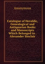 Catalogue of Heraldic, Genealogical and Antiquarian Books and Manuscripts Which Belonged to . Alexander Sinclair