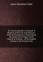 St. Patrick Apostle of Ireland: A Memoir of His Life and Mission : With an Introductory Dissertation On Some Early Usages of the Church in Ireland, . of the English Colony to the Present Day