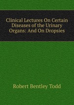 Clinical Lectures On Certain Diseases of the Urinary Organs: And On Dropsies