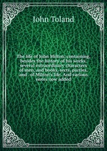 The life of John Milton; containing, besides the history of his works, several extraordinary characters of men, and books, sects, parties, and . of Milton`s life. And various notes now added