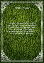 The Miscellaneous Works of Mr. John Toland, Now First Published from His Original Manuscripts .: To the Whole Is Prefixed a Copious Account of Mr. Toland`s Life and Writings, Volume 2