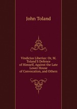 Vindicius Liberius: Or, M. Toland`S Defence of Himself, Against the Late Lower House of Convocation, and Others