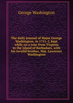 The daily journal of Major George Washington, in 1751-2, kept while on a tour from Virginia to the island of Barbadoes, with his invalid brother, Maj. Lawrence Washington