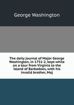 The daily journal of Major George Washington, in 1751-2, kept while on a tour from Virginia to the island of Barbadoes, with his invalid brother, Maj