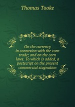 On the currency in connexion with the corn trade; and on the corn laws. To which is added, a postscript on the present commercial stagnation