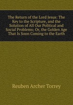 The Return of the Lord Jesus: The Key to the Scripture, and the Solution of All Our Political and Social Problems; Or, the Golden Age That Is Soon Coming to the Earth
