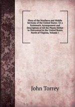 Flora of the Northern and Middle Sections of the United States: Or a Systematic Arrangement and Description of All the Plants Hither to Discovered in the United States North of Virginia, Volume 1