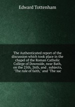The Authenticated report of the discussion which took place in the chapel of the Roman Catholic College of Downside, near Bath, on the 25th, 26th, and . subjects, "The rule of faith," and "The sac