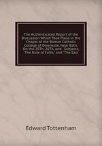 The Authenticated Report of the Discussion Which Took Place in the Chapel of the Roman Catholic College of Downside, Near Bath, On the 25Th, 26Th, and . Subjects, "The Rule of Faith," and "The Sacr