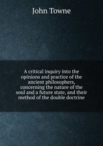 A critical inquiry into the opinions and practice of the ancient philosophers, concerning the nature of the soul and a future state, and their method of the double doctrine