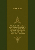 The Code of Procedure of the State of New York, As Amended to 1870: With Notes On Pleading and Practice, Rules of the Courts, and a Full Index