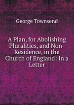 A Plan, for Abolishing Pluralities, and Non-Residence, in the Church of England: In a Letter